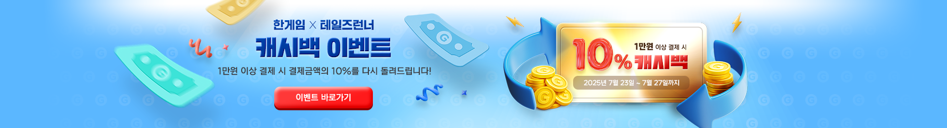 한게임 X 테일즈런너 10% 캐시백 이벤트 1만원 이상 결제 시 결제금액의 10%를 다시 돌려드립니다! 2025년 7월 23일 ~ 7월 27일까지